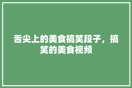 舌尖上的美食搞笑段子，搞笑的美食视频 舌尖上的美食搞笑段子，搞笑的美食视频 生活指南