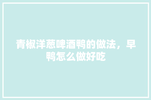 青椒洋葱啤酒鸭的做法，早鸭怎么做好吃 青椒洋葱啤酒鸭的做法，早鸭怎么做好吃 生活指南