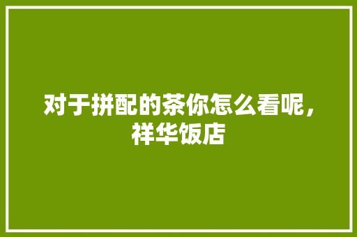对于拼配的茶你怎么看呢，祥华饭店 对于拼配的茶你怎么看呢，祥华饭店 美食推荐