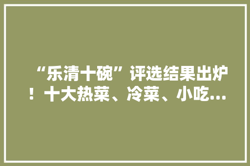 “乐清十碗”评选结果出炉！十大热菜、冷菜、小吃…你吃过几样，乐清特产小吃 “乐清十碗”评选结果出炉！十大热菜、冷菜、小吃…你吃过几样，乐清特产小吃 旅行资讯