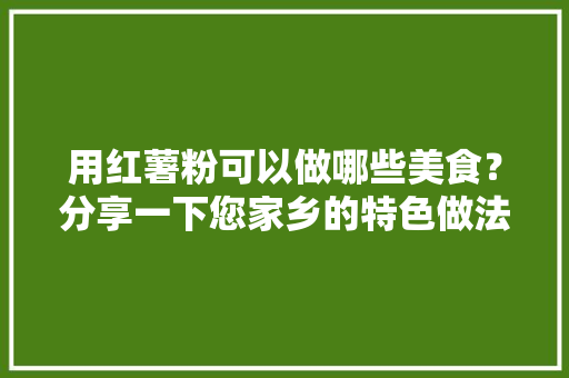 用红薯粉可以做哪些美食？分享一下您家乡的特色做法吧，红薯粉正宗 用红薯粉可以做哪些美食？分享一下您家乡的特色做法吧，红薯粉正宗 旅行资讯