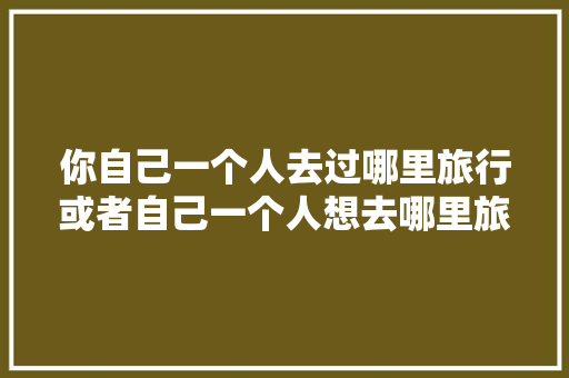 你自己一个人去过哪里旅行或者自己一个人想去哪里旅行，鸽子肉馅饼怎么做 你自己一个人去过哪里旅行或者自己一个人想去哪里旅行，鸽子肉馅饼怎么做 生活指南
