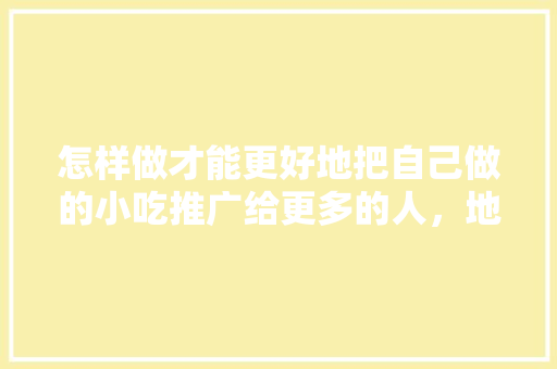 怎样做才能更好地把自己做的小吃推广给更多的人，地方特色美食推广 怎样做才能更好地把自己做的小吃推广给更多的人，地方特色美食推广 美食推荐