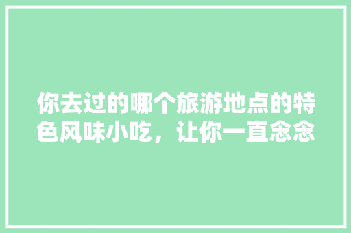 你去过的哪个旅游地点的特色风味小吃，让你一直念念不忘，旅游特色美食 你去过的哪个旅游地点的特色风味小吃，让你一直念念不忘，旅游特色美食 健康建议