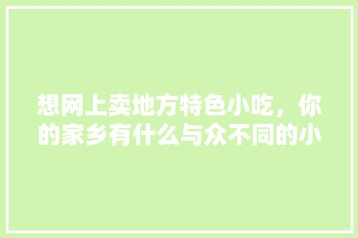 想网上卖地方特色小吃，你的家乡有什么与众不同的小吃吗，地方小吃发展现状与对策 想网上卖地方特色小吃，你的家乡有什么与众不同的小吃吗，地方小吃发展现状与对策 生活指南