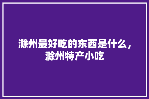 滁州最好吃的东西是什么，滁州特产小吃 滁州最好吃的东西是什么，滁州特产小吃 生活指南