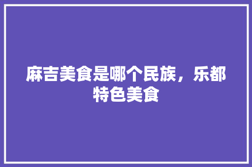 麻吉美食是哪个民族，乐都特色美食 麻吉美食是哪个民族，乐都特色美食 美食推荐