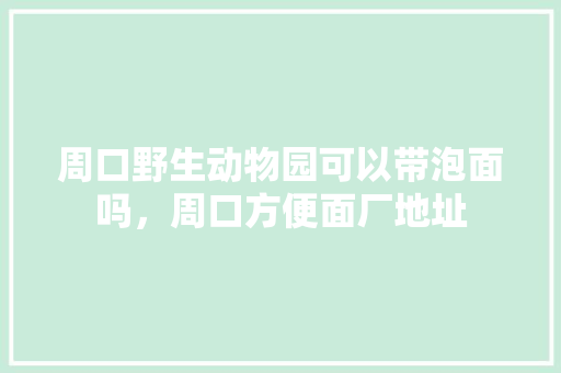 周口野生动物园可以带泡面吗，周口方便面厂地址 周口野生动物园可以带泡面吗，周口方便面厂地址 美食推荐