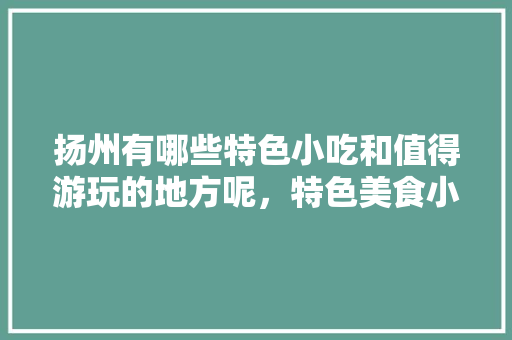 扬州有哪些特色小吃和值得游玩的地方呢，特色美食小吃怎么画 扬州有哪些特色小吃和值得游玩的地方呢，特色美食小吃怎么画 家居窍门