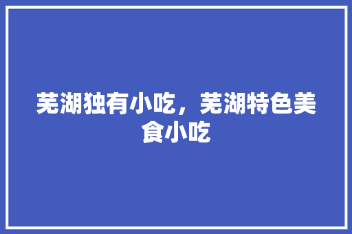 芜湖独有小吃，芜湖特色美食小吃 芜湖独有小吃，芜湖特色美食小吃 旅行资讯