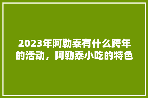 2023年阿勒泰有什么跨年的活动，阿勒泰小吃的特色 2023年阿勒泰有什么跨年的活动，阿勒泰小吃的特色 健康建议