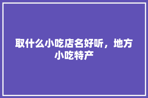 取什么小吃店名好听，地方小吃特产 取什么小吃店名好听，地方小吃特产 美食推荐