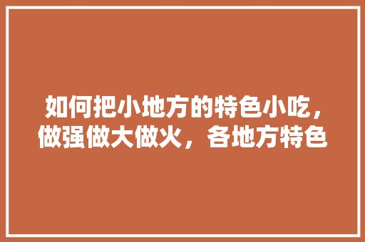如何把小地方的特色小吃，做强做大做火，各地方特色美食小吃视频大全 如何把小地方的特色小吃，做强做大做火，各地方特色美食小吃视频大全 生活指南