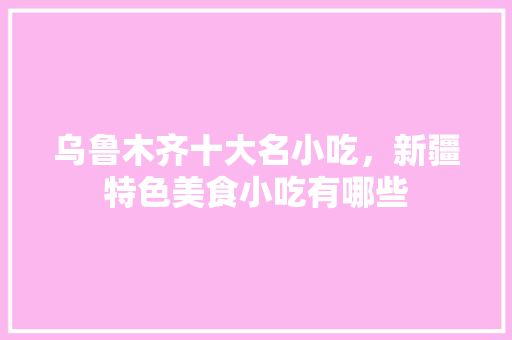 乌鲁木齐十大名小吃，新疆特色美食小吃有哪些 乌鲁木齐十大名小吃，新疆特色美食小吃有哪些 生活指南