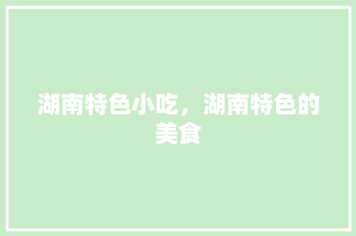 湖南特色小吃，湖南特色的美食 湖南特色小吃，湖南特色的美食 生活指南