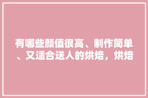 有哪些颜值很高、制作简单、又适合送人的烘焙，烘焙小吃有哪些 有哪些颜值很高、制作简单、又适合送人的烘焙，烘焙小吃有哪些 旅行资讯
