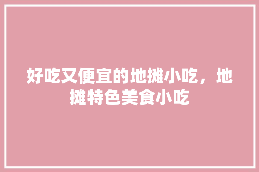 好吃又便宜的地摊小吃，地摊特色美食小吃 好吃又便宜的地摊小吃，地摊特色美食小吃 家居窍门