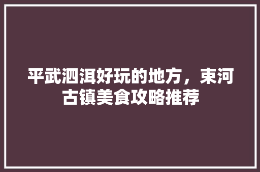 平武泗洱好玩的地方，束河古镇美食攻略推荐 平武泗洱好玩的地方，束河古镇美食攻略推荐 生活指南