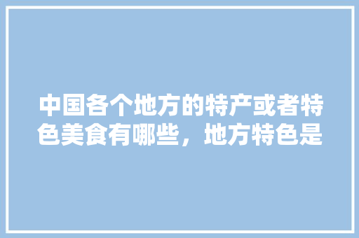 中国各个地方的特产或者特色美食有哪些，地方特色是什么 中国各个地方的特产或者特色美食有哪些，地方特色是什么 健康建议