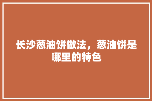 长沙葱油饼做法，葱油饼是哪里的特色 长沙葱油饼做法，葱油饼是哪里的特色 美食推荐