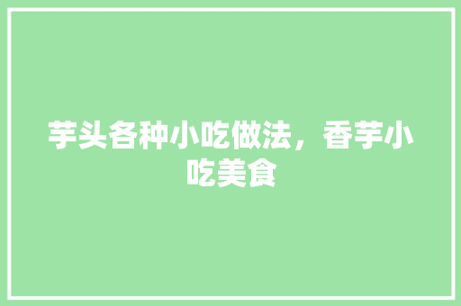 芋头各种小吃做法，香芋小吃美食 芋头各种小吃做法，香芋小吃美食 家居窍门