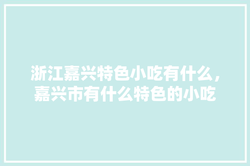 浙江嘉兴特色小吃有什么，嘉兴市有什么特色的小吃 浙江嘉兴特色小吃有什么，嘉兴市有什么特色的小吃 生活指南