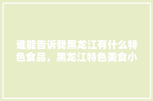 谁能告诉我黑龙江有什么特色食品，黑龙江特色美食小吃 谁能告诉我黑龙江有什么特色食品，黑龙江特色美食小吃 美食推荐