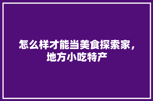 怎么样才能当美食探索家，地方小吃特产 怎么样才能当美食探索家，地方小吃特产 生活指南