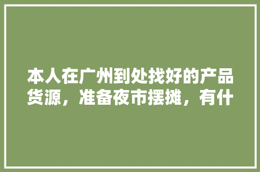 本人在广州到处找好的产品货源，准备夜市摆摊，有什么产品推荐，广州小吃特产 本人在广州到处找好的产品货源，准备夜市摆摊，有什么产品推荐，广州小吃特产 健康建议