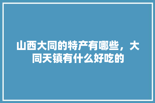山西大同的特产有哪些，大同天镇有什么好吃的 山西大同的特产有哪些，大同天镇有什么好吃的 生活指南