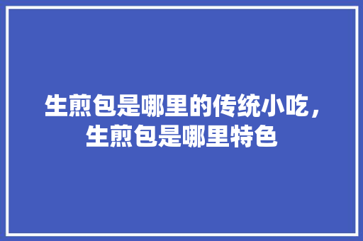 生煎包是哪里的传统小吃，生煎包是哪里特色 生煎包是哪里的传统小吃，生煎包是哪里特色 生活指南