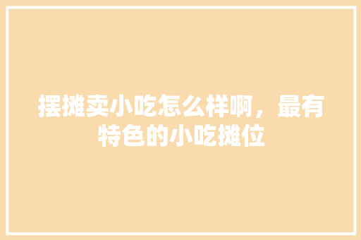 摆摊卖小吃怎么样啊，最有特色的小吃摊位 摆摊卖小吃怎么样啊，最有特色的小吃摊位 生活指南