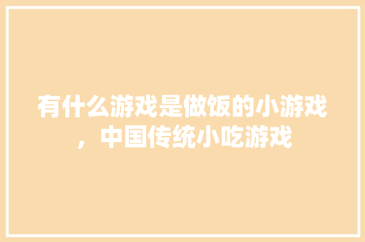有什么游戏是做饭的小游戏，中国传统小吃游戏 有什么游戏是做饭的小游戏，中国传统小吃游戏 家居窍门