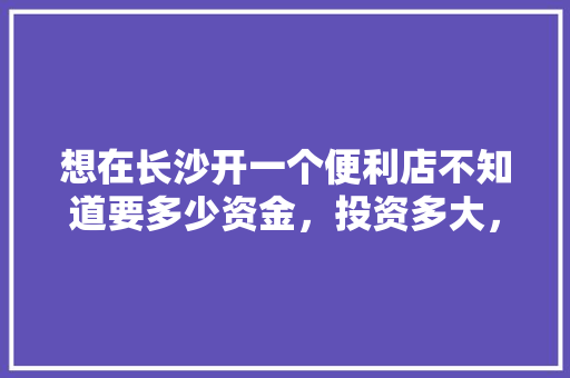 想在长沙开一个便利店不知道要多少资金，投资多大，有没有什么好的建议，湘潭特色美食店 想在长沙开一个便利店不知道要多少资金，投资多大，有没有什么好的建议，湘潭特色美食店 家居窍门