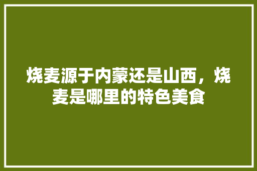 烧麦源于内蒙还是山西，烧麦是哪里的特色美食 烧麦源于内蒙还是山西，烧麦是哪里的特色美食 家居窍门