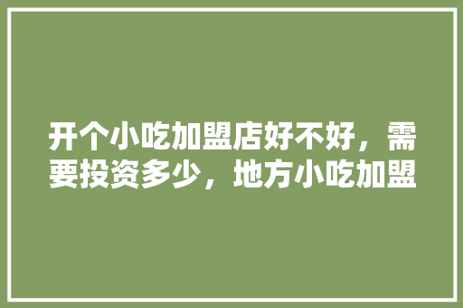 开个小吃加盟店好不好，需要投资多少，地方小吃加盟店排行 开个小吃加盟店好不好，需要投资多少，地方小吃加盟店排行 旅行资讯