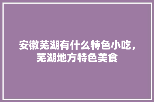 安徽芜湖有什么特色小吃，芜湖地方特色美食 安徽芜湖有什么特色小吃，芜湖地方特色美食 健康建议