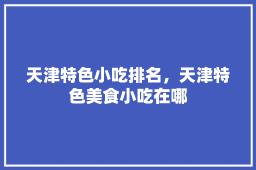 天津特色小吃排名，天津特色美食小吃在哪 天津特色小吃排名，天津特色美食小吃在哪 健康建议