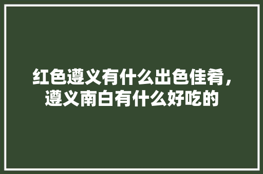 红色遵义有什么出色佳肴，遵义南白有什么好吃的 红色遵义有什么出色佳肴，遵义南白有什么好吃的 旅行资讯