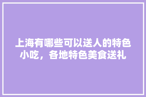 上海有哪些可以送人的特色小吃，各地特色美食送礼 上海有哪些可以送人的特色小吃，各地特色美食送礼 家居窍门