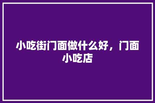 小吃街门面做什么好，门面小吃店 小吃街门面做什么好，门面小吃店 生活指南