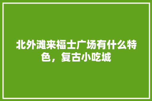 北外滩来福士广场有什么特色，复古小吃城 北外滩来福士广场有什么特色，复古小吃城 旅行资讯