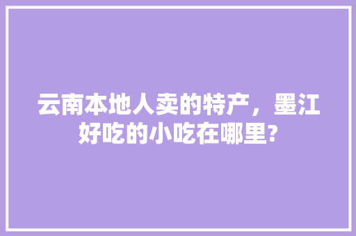 云南本地人卖的特产，墨江好吃的小吃在哪里? 云南本地人卖的特产，墨江好吃的小吃在哪里? 美食推荐