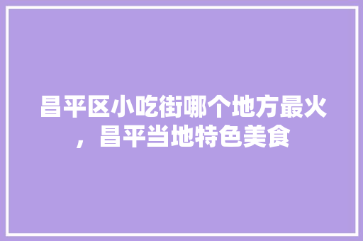 昌平区小吃街哪个地方最火，昌平当地特色美食 昌平区小吃街哪个地方最火，昌平当地特色美食 旅行资讯