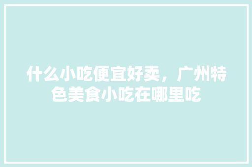 什么小吃便宜好卖，广州特色美食小吃在哪里吃 什么小吃便宜好卖，广州特色美食小吃在哪里吃 家居窍门