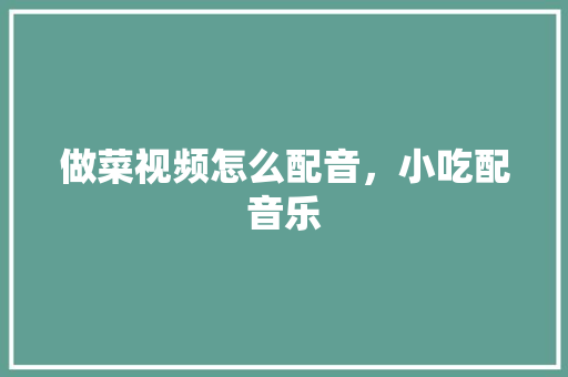 做菜视频怎么配音，小吃配音乐 做菜视频怎么配音，小吃配音乐 旅行资讯