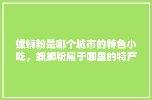螺蛳粉是哪个城市的特色小吃，螺蛳粉属于哪里的特产 螺蛳粉是哪个城市的特色小吃，螺蛳粉属于哪里的特产 旅行资讯