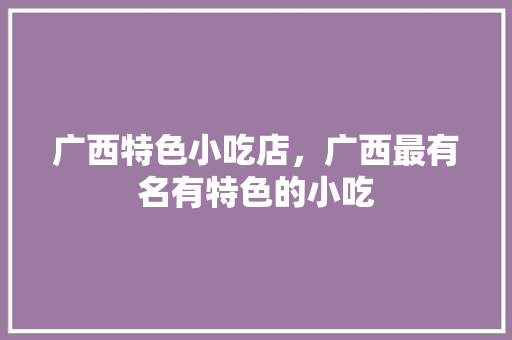 广西特色小吃店，广西最有名有特色的小吃 广西特色小吃店，广西最有名有特色的小吃 健康建议