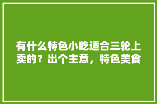 有什么特色小吃适合三轮上卖的？出个主意，特色美食小吃制作 有什么特色小吃适合三轮上卖的？出个主意，特色美食小吃制作 生活指南