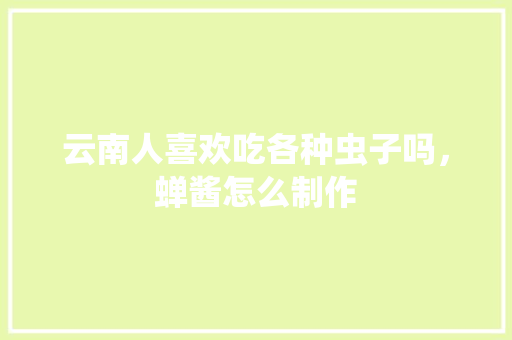 云南人喜欢吃各种虫子吗，蝉酱怎么制作 云南人喜欢吃各种虫子吗，蝉酱怎么制作 生活指南
